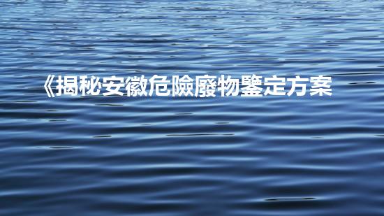 《揭秘安徽危險廢物鑒定方案，隱藏著怎樣的危機？》